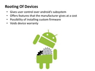 Rooting Of Devices
• Gives user control over android’s subsystem
• Offers features that the manufacturer gives at a cost
• Possibility of installing custom firmware
• Voids device warranty
 