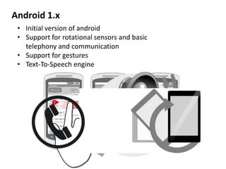 Android 1.x
• Initial version of android
• Support for rotational sensors and basic
telephony and communication
• Support for gestures
• Text-To-Speech engine
 