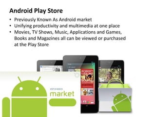 Android Play Store
• Previously Known As Android market
• Unifying productivity and multimedia at one place
• Movies, TV Shows, Music, Applications and Games,
Books and Magazines all can be viewed or purchased
at the Play Store
 