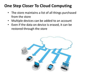 One Step Closer To Cloud Computing
• The store maintains a list of all things purchased
from the store
• Multiple devices can be added to an account
• Even if the data on device is erased, it can be
restored through the store
 