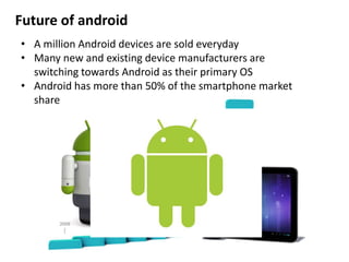 Future of android
• A million Android devices are sold everyday
• Many new and existing device manufacturers are
switching towards Android as their primary OS
• Android has more than 50% of the smartphone market
share
 