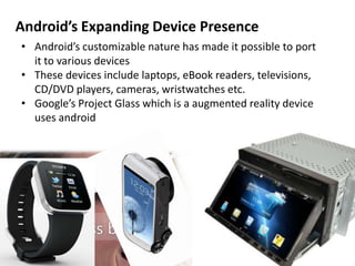 Android’s Expanding Device Presence
• Android’s customizable nature has made it possible to port
it to various devices
• These devices include laptops, eBook readers, televisions,
CD/DVD players, cameras, wristwatches etc.
• Google’s Project Glass which is a augmented reality device
uses android
 