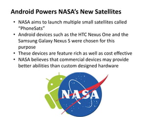 Android Powers NASA’s New Satellites
• NASA aims to launch multiple small satellites called
“PhoneSats”
• Android devices such as the HTC Nexus One and the
Samsung Galaxy Nexus S were chosen for this
purpose
• These devices are feature rich as well as cost effective
• NASA believes that commercial devices may provide
better abilities than custom designed hardware
 