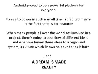 Android proved to be a powerful platform for
everyone.
Its rise to power in such a small time is credited mainly
to the fact that it is open source.
When many people all over the world get involved in a
project, there’s going to be a flow of different ideas
and when we funnel these ideas to a organized
system, a culture which knows no boundaries is born
…and…
A DREAM IS MADE
REALITY
 