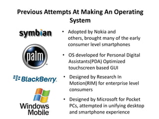 Previous Attempts At Making An Operating
System
• Adopted by Nokia and
others, brought many of the early
consumer level smartphones
• OS developed for Personal Digital
Assistants(PDA) Optimized
touchscreen based GUI
• Designed by Research In
Motion(RIM) for enterprise level
consumers
• Designed by Microsoft for Pocket
PCs, attempted in unifying desktop
and smartphone experience
 