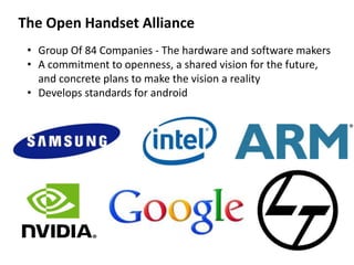 The Open Handset Alliance
• Group Of 84 Companies - The hardware and software makers
• A commitment to openness, a shared vision for the future,
and concrete plans to make the vision a reality
• Develops standards for android
 