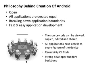 Philosophy Behind Creation Of Android
• Open
• All applications are created equal
• Breaking down application boundaries
• Fast & easy application development
• The source code can be viewed,
copied, edited and shared
• All applications have access to
every feature of the device
• Reusability Of Code
• Strong developer support
backbone
 