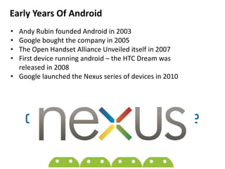 Early Years Of Android
• Andy Rubin founded Android in 2003
• Google bought the company in 2005
• The Open Handset Alliance Unveiled itself in 2007
• First device running android – the HTC Dream was
released in 2008
• Google launched the Nexus series of devices in 2010
 