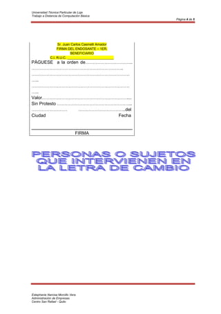 Universidad Técnica Particular de Loja
Trabajo a Distancia de Computación Básica
                                                     Página 4 de 5




                  Sr. Juan Carlos Casinelli Amador
                  FIRMA DEL ENDOSANTE – 1ER.
                           BENEFICIARIO
             C.I. R.U.C. _________________________
PÁGUESE a la orden de…………………………..
……………………………………………………..
…………………………………………………………
…..
…………………………………………………………
…..
Valor…………………………………………………....
Sin Protesto …………………………………………...
……………………          …………………………..del
Ciudad                      Fecha


                               FIRMA




Estephanie Narcisa Morcillo Vera
Administración de Empresas
Centro San Rafael - Quito
 
