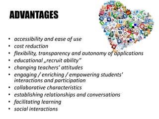 ADVANTAGES

•   accessibility and ease of use
•   cost reduction
•   flexibility, transparency and autonomy of applications
•   educational „recruit ability”
•   changing teachers’ attitudes
•   engaging / enriching / empowering students’
    interactions and participation
•   collaborative characteristics
•   establishing relationships and conversations
•   facilitating learning
•   social interactions
 