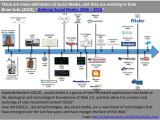 There are many definitions of Social Media, and they are evolving in time
Brian Solis (2010), “Defining Social Media: 2006 – 2010”




Kaplan&Haenlein (2010): „social media is a group of Internet-based applications that build on
the ideological and technological foundations of Web 2.0, and that allow the creation and
exchange of User Generated Content (UGC)”.
Jane Hart(2011): „Social technologies, aka social media, are a new breed of technologies that
have emerged over the last few years and have changes the face of the Web.”
                                                 image: http://matetrack.webs.com/SOCIAL/SOCIAL.html
 