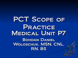 PCT Scope of Practice Medical Unit P7 Bohdan Daniel Woloschuk, MSN, CNL, RN, BS 