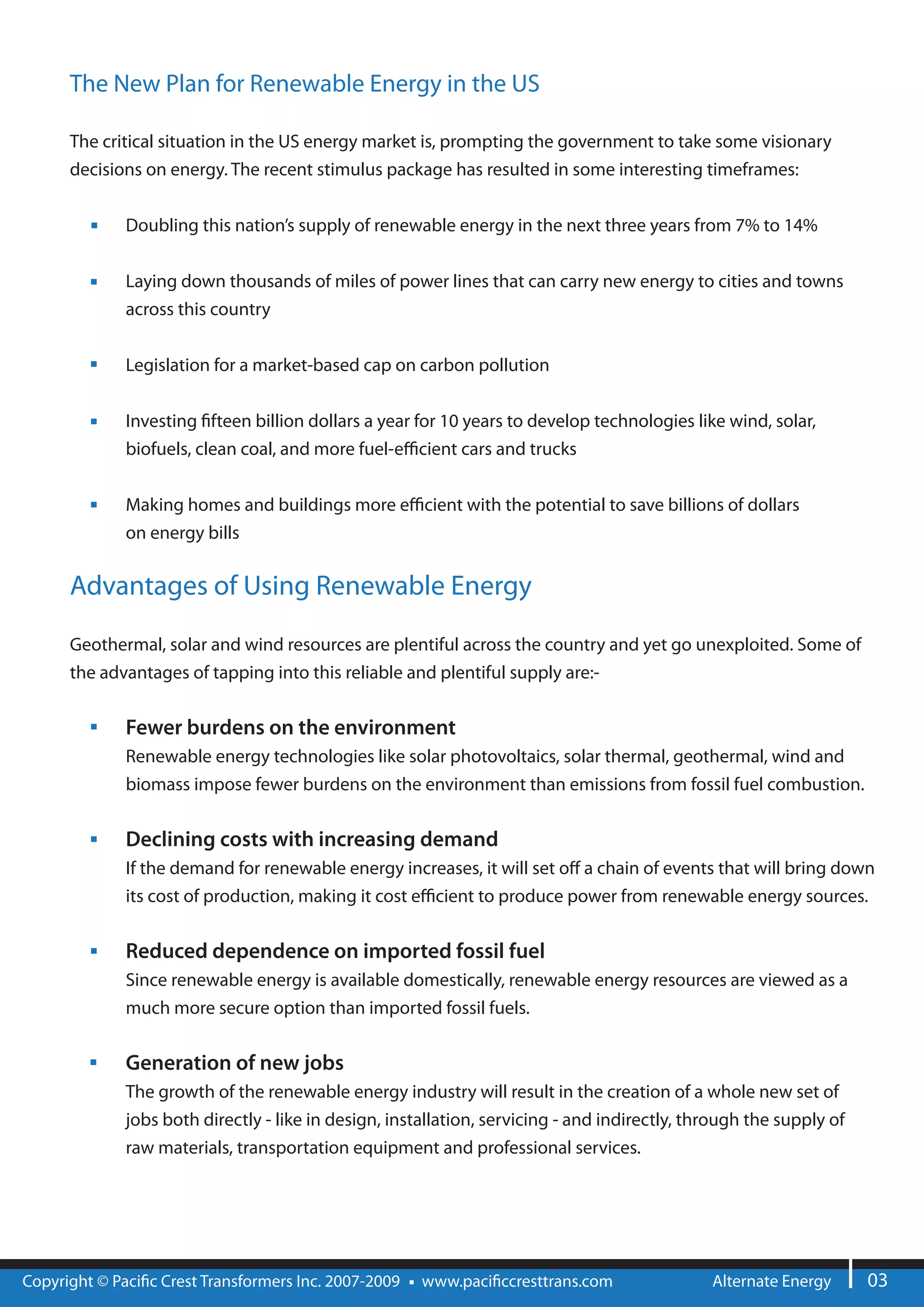 The New Plan for Renewable Energy in the US

      The critical situation in the US energy market is, prompting the government to take some visionary
      decisions on energy. The recent stimulus package has resulted in some interesting timeframes:


              Doubling this nation’s supply of renewable energy in the next three years from 7% to 14%


              Laying down thousands of miles of power lines that can carry new energy to cities and towns
              across this country


              Legislation for a market-based cap on carbon pollution


              Investing fteen billion dollars a year for 10 years to develop technologies like wind, solar,
              biofuels, clean coal, and more fuel-e cient cars and trucks


              Making homes and buildings more e cient with the potential to save billions of dollars
              on energy bills

      Advantages of Using Renewable Energy

      Geothermal, solar and wind resources are plentiful across the country and yet go unexploited. Some of
      the advantages of tapping into this reliable and plentiful supply are:-


              Fewer burdens on the environment
              Renewable energy technologies like solar photovoltaics, solar thermal, geothermal, wind and
              biomass impose fewer burdens on the environment than emissions from fossil fuel combustion.

              Declining costs with increasing demand
              If the demand for renewable energy increases, it will set o a chain of events that will bring down
              its cost of production, making it cost e cient to produce power from renewable energy sources.


              Reduced dependence on imported fossil fuel
              Since renewable energy is available domestically, renewable energy resources are viewed as a
              much more secure option than imported fossil fuels.


              Generation of new jobs
              The growth of the renewable energy industry will result in the creation of a whole new set of
              jobs both directly - like in design, installation, servicing - and indirectly, through the supply of
              raw materials, transportation equipment and professional services.




Copyright © Paci c Crest Transformers Inc. 2007-2009   www.paci ccresttrans.com                Alternate Energy      03
 
