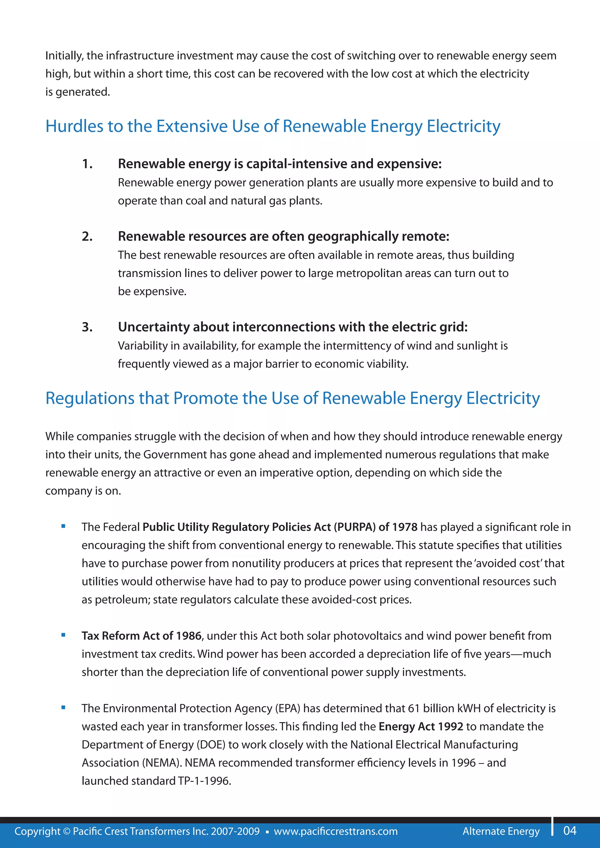 Initially, the infrastructure investment may cause the cost of switching over to renewable energy seem
      high, but within a short time, this cost can be recovered with the low cost at which the electricity
      is generated.


      Hurdles to the Extensive Use of Renewable Energy Electricity

              1.     Renewable energy is capital-intensive and expensive:
                     Renewable energy power generation plants are usually more expensive to build and to
                     operate than coal and natural gas plants.


              2.     Renewable resources are often geographically remote:
                     The best renewable resources are often available in remote areas, thus building
                     transmission lines to deliver power to large metropolitan areas can turn out to
                     be expensive.


              3.     Uncertainty about interconnections with the electric grid:
                     Variability in availability, for example the intermittency of wind and sunlight is
                     frequently viewed as a major barrier to economic viability.


      Regulations that Promote the Use of Renewable Energy Electricity

      While companies struggle with the decision of when and how they should introduce renewable energy
      into their units, the Government has gone ahead and implemented numerous regulations that make
      renewable energy an attractive or even an imperative option, depending on which side the
      company is on.

              The Federal Public Utility Regulatory Policies Act (PURPA) of 1978 has played a signi cant role in
              encouraging the shift from conventional energy to renewable. This statute speci es that utilities
              have to purchase power from nonutility producers at prices that represent the ‘avoided cost’ that
              utilities would otherwise have had to pay to produce power using conventional resources such
              as petroleum; state regulators calculate these avoided-cost prices.


              Tax Reform Act of 1986, under this Act both solar photovoltaics and wind power bene t from
              investment tax credits. Wind power has been accorded a depreciation life of ve years—much
              shorter than the depreciation life of conventional power supply investments.


              The Environmental Protection Agency (EPA) has determined that 61 billion kWH of electricity is
              wasted each year in transformer losses. This nding led the Energy Act 1992 to mandate the
              Department of Energy (DOE) to work closely with the National Electrical Manufacturing
              Association (NEMA). NEMA recommended transformer e ciency levels in 1996 – and
              launched standard TP-1-1996.



Copyright © Paci c Crest Transformers Inc. 2007-2009   www.paci ccresttrans.com              Alternate Energy   04
 