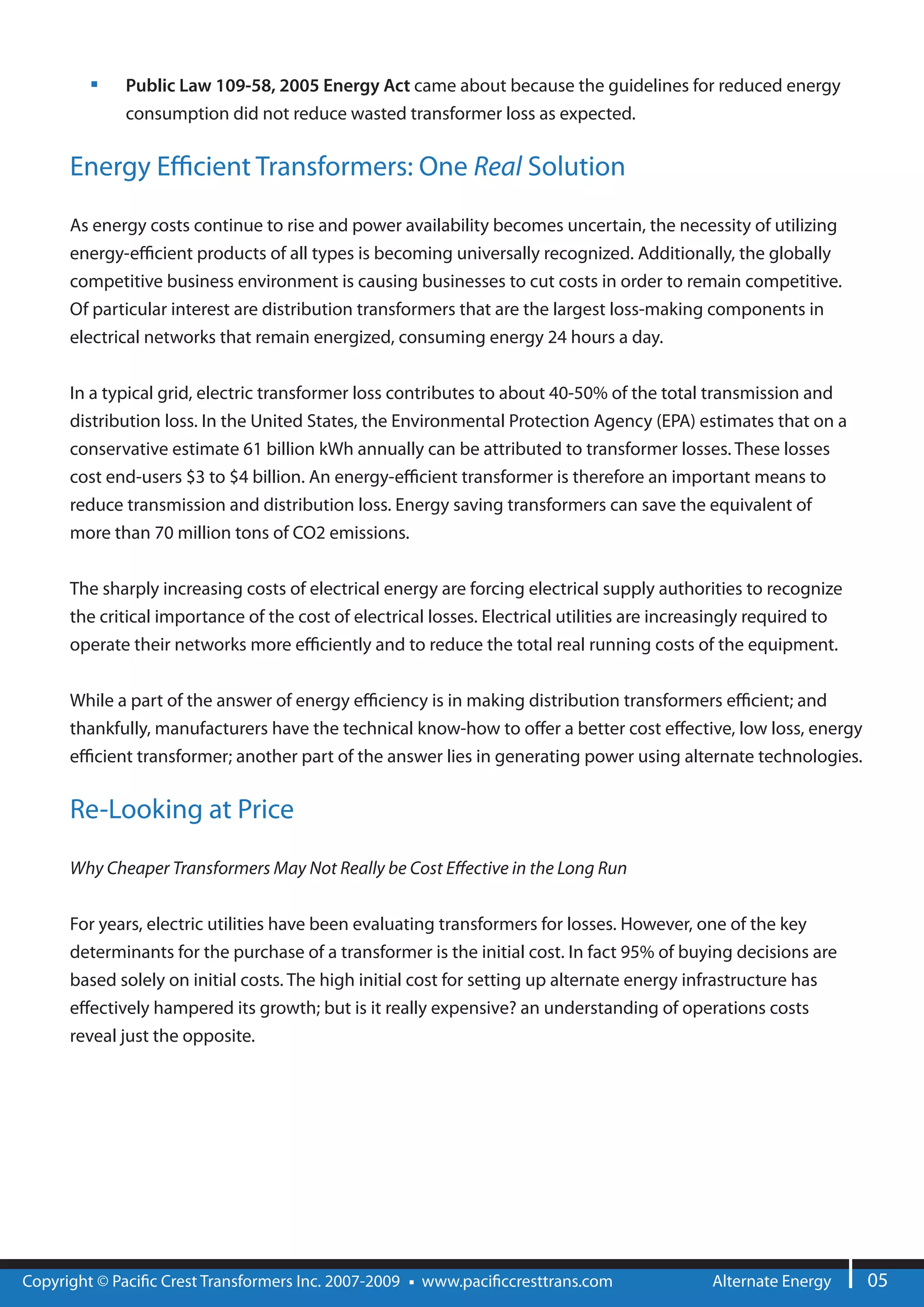 Public Law 109-58, 2005 Energy Act came about because the guidelines for reduced energy
              consumption did not reduce wasted transformer loss as expected.


      Energy E cient Transformers: One Real Solution

      As energy costs continue to rise and power availability becomes uncertain, the necessity of utilizing
      energy-e cient products of all types is becoming universally recognized. Additionally, the globally
      competitive business environment is causing businesses to cut costs in order to remain competitive.
      Of particular interest are distribution transformers that are the largest loss-making components in
      electrical networks that remain energized, consuming energy 24 hours a day.


      In a typical grid, electric transformer loss contributes to about 40-50% of the total transmission and
      distribution loss. In the United States, the Environmental Protection Agency (EPA) estimates that on a
      conservative estimate 61 billion kWh annually can be attributed to transformer losses. These losses
      cost end-users $3 to $4 billion. An energy-e cient transformer is therefore an important means to
      reduce transmission and distribution loss. Energy saving transformers can save the equivalent of
      more than 70 million tons of CO2 emissions.


      The sharply increasing costs of electrical energy are forcing electrical supply authorities to recognize
      the critical importance of the cost of electrical losses. Electrical utilities are increasingly required to
      operate their networks more e ciently and to reduce the total real running costs of the equipment.


      While a part of the answer of energy e ciency is in making distribution transformers e cient; and
      thankfully, manufacturers have the technical know-how to o er a better cost e ective, low loss, energy
      e cient transformer; another part of the answer lies in generating power using alternate technologies.

      Re-Looking at Price

      Why Cheaper Transformers May Not Really be Cost E ective in the Long Run


      For years, electric utilities have been evaluating transformers for losses. However, one of the key
      determinants for the purchase of a transformer is the initial cost. In fact 95% of buying decisions are
      based solely on initial costs. The high initial cost for setting up alternate energy infrastructure has
      e ectively hampered its growth; but is it really expensive? an understanding of operations costs
      reveal just the opposite.




Copyright © Paci c Crest Transformers Inc. 2007-2009   www.paci ccresttrans.com               Alternate Energy      05
 