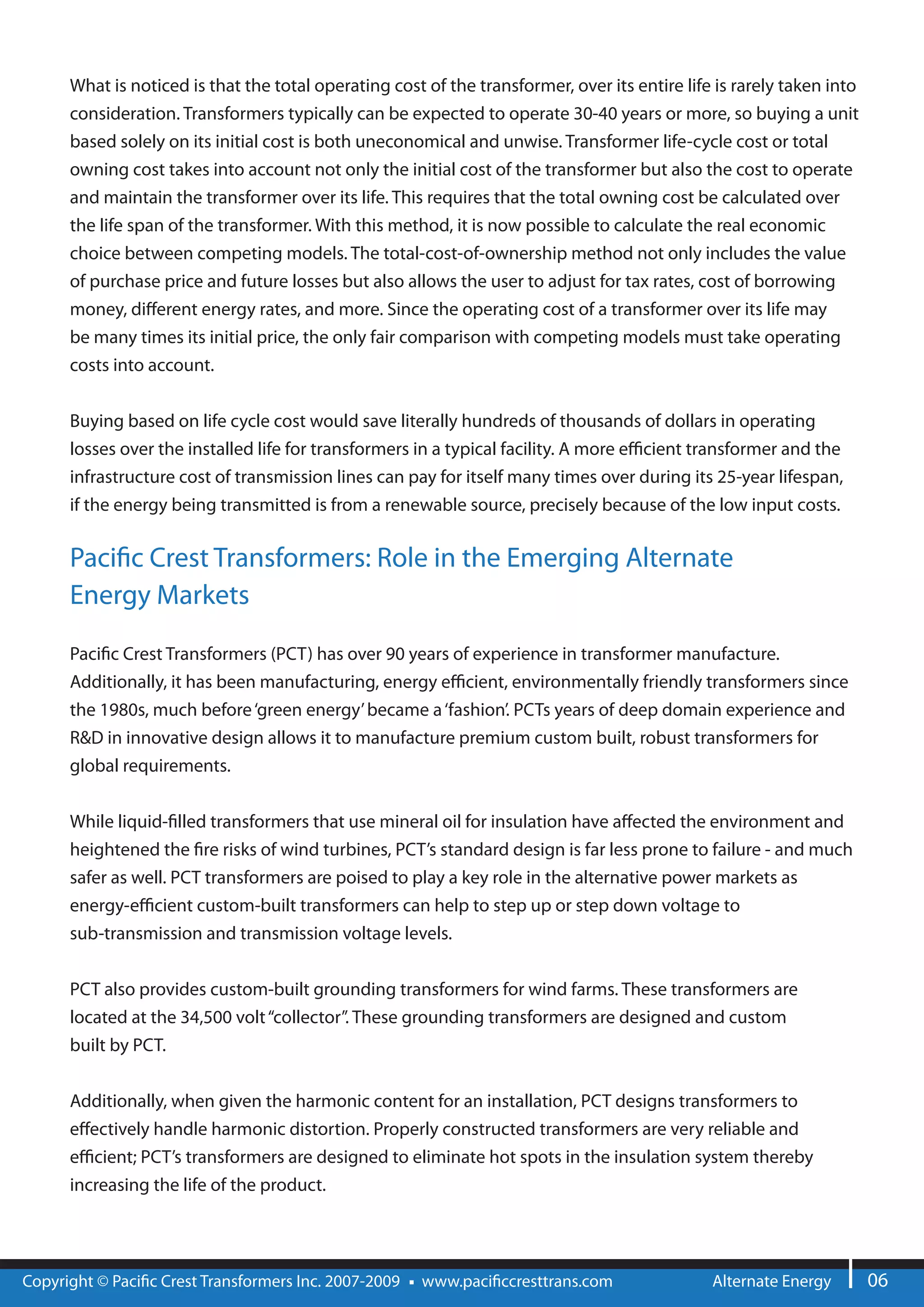 What is noticed is that the total operating cost of the transformer, over its entire life is rarely taken into
      consideration. Transformers typically can be expected to operate 30-40 years or more, so buying a unit
      based solely on its initial cost is both uneconomical and unwise. Transformer life-cycle cost or total
      owning cost takes into account not only the initial cost of the transformer but also the cost to operate
      and maintain the transformer over its life. This requires that the total owning cost be calculated over
      the life span of the transformer. With this method, it is now possible to calculate the real economic
      choice between competing models. The total-cost-of-ownership method not only includes the value
      of purchase price and future losses but also allows the user to adjust for tax rates, cost of borrowing
      money, di erent energy rates, and more. Since the operating cost of a transformer over its life may
      be many times its initial price, the only fair comparison with competing models must take operating
      costs into account.


      Buying based on life cycle cost would save literally hundreds of thousands of dollars in operating
      losses over the installed life for transformers in a typical facility. A more e cient transformer and the
      infrastructure cost of transmission lines can pay for itself many times over during its 25-year lifespan,
      if the energy being transmitted is from a renewable source, precisely because of the low input costs.

      Paci c Crest Transformers: Role in the Emerging Alternate
      Energy Markets

      Paci c Crest Transformers (PCT) has over 90 years of experience in transformer manufacture.
      Additionally, it has been manufacturing, energy e cient, environmentally friendly transformers since
      the 1980s, much before ‘green energy’ became a ‘fashion’. PCTs years of deep domain experience and
      R&D in innovative design allows it to manufacture premium custom built, robust transformers for
      global requirements.

      While liquid- lled transformers that use mineral oil for insulation have a ected the environment and
      heightened the re risks of wind turbines, PCT’s standard design is far less prone to failure - and much
      safer as well. PCT transformers are poised to play a key role in the alternative power markets as
      energy-e cient custom-built transformers can help to step up or step down voltage to
      sub-transmission and transmission voltage levels.


      PCT also provides custom-built grounding transformers for wind farms. These transformers are
      located at the 34,500 volt “collector”. These grounding transformers are designed and custom
      built by PCT.


      Additionally, when given the harmonic content for an installation, PCT designs transformers to
      e ectively handle harmonic distortion. Properly constructed transformers are very reliable and
      e cient; PCT’s transformers are designed to eliminate hot spots in the insulation system thereby
      increasing the life of the product.




Copyright © Paci c Crest Transformers Inc. 2007-2009   www.paci ccresttrans.com                Alternate Energy        06
 