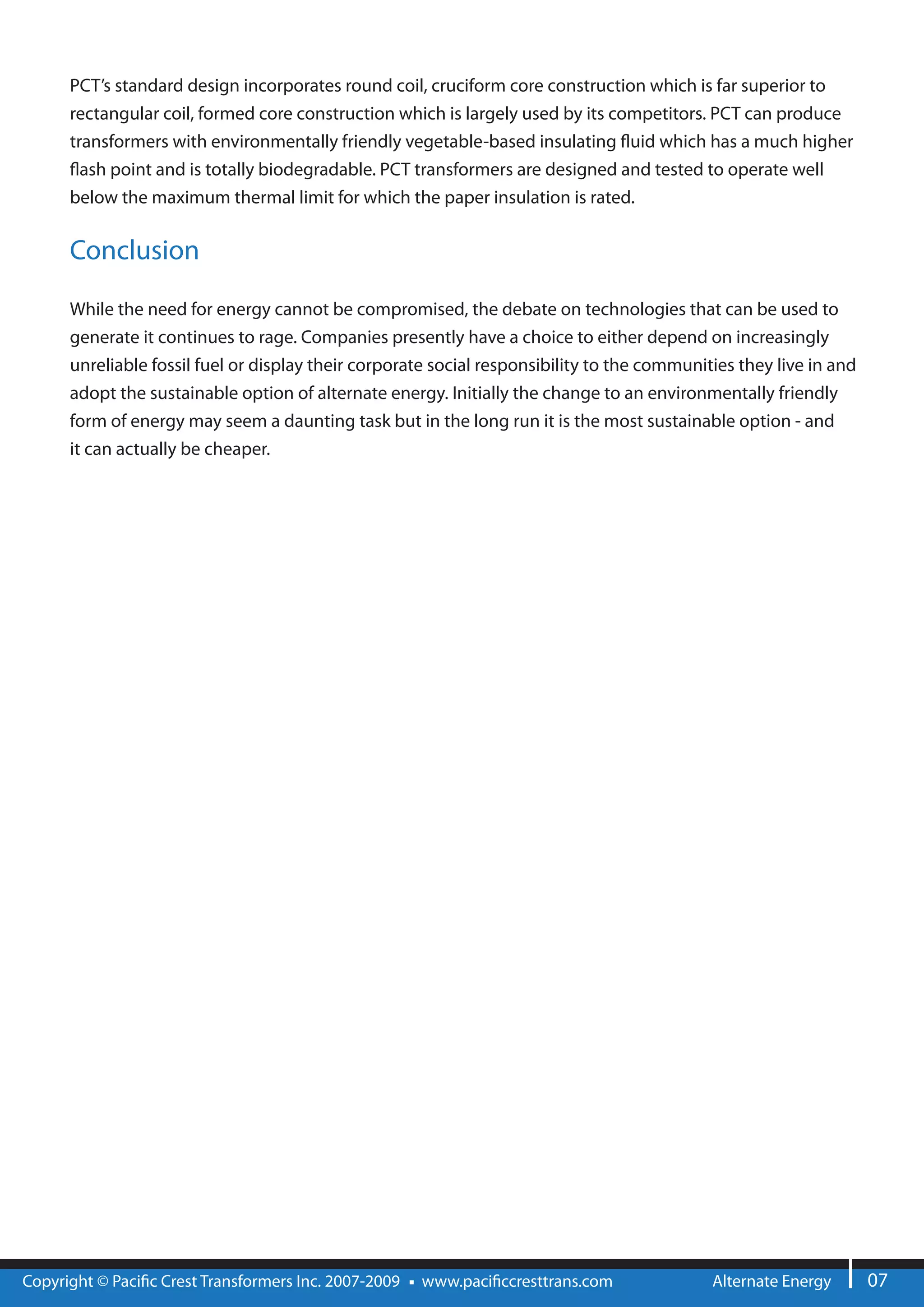 PCT’s standard design incorporates round coil, cruciform core construction which is far superior to
      rectangular coil, formed core construction which is largely used by its competitors. PCT can produce
      transformers with environmentally friendly vegetable-based insulating uid which has a much higher
        ash point and is totally biodegradable. PCT transformers are designed and tested to operate well
      below the maximum thermal limit for which the paper insulation is rated.


      Conclusion

      While the need for energy cannot be compromised, the debate on technologies that can be used to
      generate it continues to rage. Companies presently have a choice to either depend on increasingly
      unreliable fossil fuel or display their corporate social responsibility to the communities they live in and
      adopt the sustainable option of alternate energy. Initially the change to an environmentally friendly
      form of energy may seem a daunting task but in the long run it is the most sustainable option - and
      it can actually be cheaper.




Copyright © Paci c Crest Transformers Inc. 2007-2009   www.paci ccresttrans.com              Alternate Energy       07
 