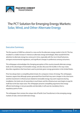The PCT Solution for Emerging Energy Markets:
         Solar, Wind, and Other Alternate Energy




      Executive Summary

      The rst quarter of 2009 has ushered in a new era for the alternate energy market in the US. This has
      resulted in a visible increase in interest on alternate energy technologies. Most would think the
      attention to alternate energy has come just in time, especially with the rise in fossil fuel prices,
      stringent environmental regulations, and signi cant changes in preferences among consumers.


      This whitepaper acknowledges the changing perception of the country towards alternate energy;
      looks at the advantages of renewable energy, and also discusses the hurdles in the way. It also
      describes regulations that have been used to promote green energy generation in the United States.


      Price has always been a compelling determinate of a company’s choice of energy. This whitepaper,
      however, argues that although power generated from fossil fuel may seem cheaper in the short term
      and the investment in infrastructure related to renewable energy may seem expensive during
      installation, the total-cost-of-ownership is much lower and the infrastructure soon begins to pay for
      itself due to the low input costs. This whitepaper presents compelling arguments that energy
      e cient technology is not just possible and desirable, it will soon be mandatory from a
      regulatory point of view.


      The whitepaper then reviews the unique role of Paci c Crest Transformers in the emerging energy
      markets of solar, wind and alternate energy.




Copyright © Paci c Crest Transformers Inc. 2007-2009   www.paci ccresttrans.com          Alternate Energy     01
 