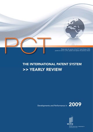 PCT                                  Please note, this version of the PCT Yearly Review 2009,
                          posted on June 07, 2010, updates and replaces the previous version




 THE INTERNATIONAL PATENT SYSTEM
 >> YEARLY REVIEW




        Developments and Performance in             2009
 