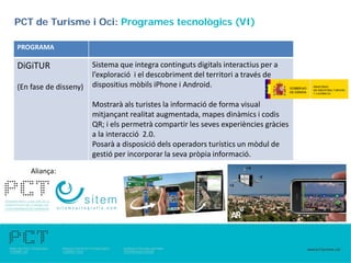 PCT de Turisme i Oci: Programes tecnològics (VI)

PROGRAMA

DiGiTUR                Sistema que integra continguts digitals interactius per a
                       l’exploració i el descobriment del territori a través de
(En fase de disseny)   dispositius mòbils iPhone i Android.

                       Mostrarà als turistes la informació de forma visual
                       mitjançant realitat augmentada, mapes dinàmics i codis
                       QR; i els permetrà compartir les seves experiències gràcies
                       a la interacció 2.0.
                       Posarà a disposició dels operadors turístics un mòdul de
                       gestió per incorporar la seva pròpia informació.

    Aliança:
 
