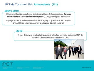 PCT de Turisme i Oci: Antecedents (III)

2009 i 2010
 El turisme i l’oci és un dels cinc àmbits estratègics de la proposta de Campus
  Internacional d’Excel·lència Catalunya Sud (CEICS) promoguda per la URV.
 El projecte CEICS, en la convocatòria de 2010, rep la qualificació de ‘Campus
         d’Excel·lència Internacional’ en la categoria d’àmbit regional.


             2010
              El mes de juny se celebra la inauguració oficial de les instal·lacions del PCT de
                               Turisme i Oci al Campus Vila-seca de la URV.
 