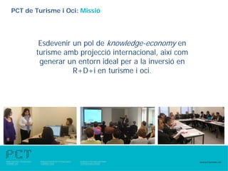 PCT de Turisme i Oci: Missió




        Esdevenir un pol de knowledge-economy en
       turisme amb projecció internacional, així com
        generar un entorn ideal per a la inversió en
                  R+D+i en turisme i oci.
 