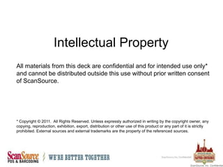 Intellectual Property All materials from this deck are confidential and for intended use only* and cannot be distributed outside this use without prior written consent of ScanSource. * Copyright © 2011.  All Rights Reserved. Unless expressly authorized in writing by the copyright owner, any copying, reproduction, exhibition, export, distribution or other use of this product or any part of it is strictly prohibited. External sources and external trademarks are the property of the referenced sources. ScanSource, Inc. Confidential 