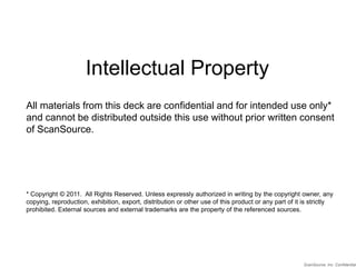 Intellectual Property All materials from this deck are confidential and for intended use only* and cannot be distributed outside this use without prior written consent of ScanSource. * Copyright © 2011.  All Rights Reserved. Unless expressly authorized in writing by the copyright owner, any copying, reproduction, exhibition, export, distribution or other use of this product or any part of it is strictly prohibited. External sources and external trademarks are the property of the referenced sources. ScanSource, Inc. Confidential 