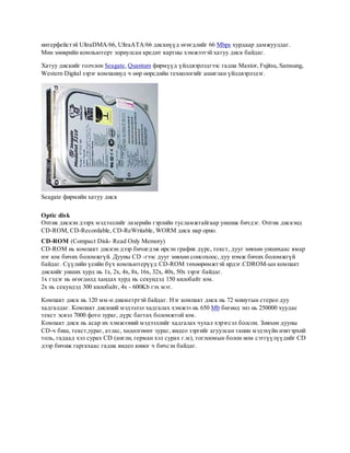 интерфейстэй UltraDMA/66, UltraATA/66 дискнүүд өгөгдлийг 66 Мbps хурдаар дамжуулдаг.
Мөн зөөврийн компьютерт зориулсан кредит картны хэмжээтэй хатуу диск байдаг.

Хатуу дискийг голчлон Seagate, Quantum фирмүүд үйлдвэрлэдгээс гадна Maxtor, Fujitsu, Samsung,
Western Digital зэрэг компаниуд ч өөр өөрсдийн технологийг ашиглан үйлдвэрлэдэг.




Seagate фирмийн хатуу диск

Optic disk
Оптик дискэн дээрх мэдээллийг лазерийн гэрлийн тусламжтайгаар уншиж бичдэг. Оптик дискэнд
CD-ROM, CD-Recordable, CD-ReWritable, WORM диск нар орно.
CD-ROM (Compact Disk- Read Only Memory)
CD-ROM нь компакт дискэн дээр бичигдэж ирсэн график дүрс, текст, дууг зөвхөн уншихаас ямар
нэг юм бичих боломжгүй. Дууны CD -гээс дууг зөвхөн сонсохоос, дуу нэмж бичих боломжгүй
байдаг. Сүүлийн үеийн бүх компьютерүүд CD-ROM төхөөрөмжтэй ирдэг.CDROM-ын компакт
дискийг унших хурд нь 1x, 2x, 4x, 8x, 16x, 32x, 40x, 50x зэрэг байдаг.
1х гэдэг нь өгөгдөлд хандах хурд нь секундэд 150 килобайт юм.
2х нь секундэд 300 килобайт, 4х - 600Kb гэх мэт.

Компакт диск нь 120 мм-н диаметртэй байдаг. Нэг компакт диск нь 72 минутын стерео дуу
хадгалдаг. Компакт дискний мэдээлэл хадгалах хэмжээ нь 650 Mb бөгөөд энэ нь 250000 хуудас
текст эсвэл 7000 фото зураг, дүрс багтах боломжтой юм.
Компакт диск нь асар их хэмжээний мэдээллийг хадгалах чухал хэрэгсэл болсон. Зөвхөн дууны
CD-ч биш, текст,зураг, атлас, хөдөлгөөнт зураг, видео зэргийг агуулсан танин мэдэхүйн нэвтэрхий
толь, гадаад хэл сурах CD (англи, герман хэл сурах г.м), тоглоомын болон ном сэтгүүлүүдийг CD
дээр бичиж гаргахаас гадна видео киног ч бичсэн байдаг.
 