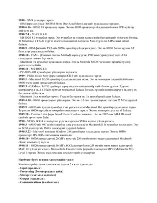 1988 - XMS стандарт гарчээ.
- IBM фирм анх удаа (WORM-Write One Read Many) дискийг худалдаанд гаргажээ.
1988.6.16 - 80386 SX процессор гарав. Энэ нь 80386 процессортой адилхан боловч FPU-гүйгээр
хийгдсэн аж.
1988.7.8 - PC-DOS 4.0
- MS-DOS 4.0 хувилбар гарав. Энэ хувилбар нь техник хангамжийн багтаамжийг ихэсгэсэн бөгөөд,
32 Мбайтаас 2 Гбайт хүртэл ихэсгэх боломжтой болгосон. Мөн түүнчлэн EMS санах ойтой
байжээ.
1988.9 - IBM фирмийн PS/2-ийн 30286 хувилбар үйлдвэрлэгджээ. Энэ нь 80286 болон хуучин АТ
бааз дээр үндэслэгдсэн байна.
1988.10 - САМ - (Common Access Method) хороо үүсэж, 1989 оны гуравдугаар сард АТА
стандартыг зохион бүтээжээ.
- Macintosh IIx хувилбар худалдаанд гарав. Энэ нь Motorola 68030 гэсэн шинэ процессор дээр
үндэслэгдсэн байв.
1988.11 - MS-DOS 4.01
- PC-DOS 4.01 хувилбарыг үйлдвэрлэн гаргажээ.
1989 - Philips болон Sony фирм хамтран CD-I-ийг худалдаанд гаргав.
1989.1 - Macintosh SE/30 хувилбар худалдаалагдаж эхлэв. Энэ нь монохром дисплейтэй боловч
68030 гэсэн шинэ процессортой байсан.
1989.3 - САМ-аас Е-IDE драйверт зориулагдсан командын бүлгийг боловсруулав. Хуучин
контролерүүд нь 2.1 Гбайт хүртэлх хязгаартай байсан бөгөөд, сүүлийн контроллерүүд нь илүү их
багтаамжтай болжээ.
- Macintosh II cx хувилбар гарчээ. Үндсэн багтаамж нь IIx хувилбартай адил байсан.
1989.4.10 - 80486 процессорыг үйлдвэрлэв. Энэ нь 1.2 сая транзистороос тогтсон 25 МГц хурдтай
байлаа.
1989.9 - 68030-ийн хурдан хувилбар дээр үндэслэгдсэн Macintosh IIci хувилбар худалдаанд гарав.
Түүнчлэн 68000-аар хийсэн зөөврийн компьютер ч гарчээ. Энэ нь монохром дэлгэцтэй байлаа.
1989.10 - Creative Labs фирм Sound Blaster Card-аа зохиожээ. Энэ нь 1987 оны AD-LIB sound
card-ийг өргөтгөсөн байв.
1990 - VEGA SCGA стандартыг үүсгэж гаргасан SVGA картыг үйлдвэрлэжээ.
1990.3 - 68030-ийн 40 Гц-ийн хувилбар дээр үндэслэгдсэн Macintosh II fx хувилбар зохиогджээ. Энэ
нь SCSI адаптертай, 3Мб/с дамжуулах хурдтай байжээ.
1990.5.22 - Microsoft компани Windows 3.0 хувилбарыг худалдаанд гаргав. Энэ нь 80386
процессорт MS-DOS-той зохицож ажилладаг.
1990.10 - 68030 процессортой, 20 МГц хурдтай, 256 өнгийн өнгөт видео адаптертай Macintosh
classic компьютер гарчээ.
1990.11 - 68020 процессортой, 16 МГц SCCIадаптер болон 256 өнгийн өнгөт видео адаптертай
MAC LC үйлдвэрлэгджээ. Microsoft ба Creative Labs фирмийн хамтарсан MPC (Multimedia PC)
Level 1 гарсан. Энэ нь мультимедиа компьютерийн стандартыг

Hardware буюу те хник хангамжийн үндэс
Компьютерийн техник хангамж нь дараах 5 хэсэгт хуваагддаг:
- Input (оролтын)
- Proce ssing (боловсруулалт хийх)
- Storage (мэдээлэл хадгалах)
- Output (гаралтын)
- Communications (xолболтын)
 