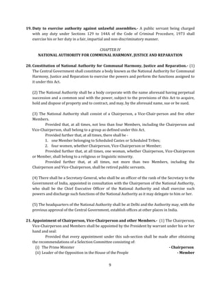 19. Duty to exercise authority against unlawful assemblies.- A public servant being charged
with any duty under Sections 129 to 144A of the Code of Criminal Procedure, 1973 shall
exercise his or her duty in a fair, impartial and non-discriminatory manner.
CHAPTER IV
NATIONAL AUTHORITY FOR COMMUNAL HARMONY, JUSTICE AND REPARATION
20. Constitution of National Authority for Communal Harmony, Justice and Reparation.- (1)
The Central Government shall constitute a body known as the National Authority for Communal
Harmony, Justice and Reparation to exercise the powers and perform the functions assigned to
it under this Act.
(2) The National Authority shall be a body corporate with the name aforesaid having perpetual
succession and a common seal with the power, subject to the provisions of this Act to acquire,
hold and dispose of property and to contract, and may, by the aforesaid name, sue or be sued.
(3) The National Authority shall consist of a Chairperson, a Vice-Chair-person and five other
Members.
Provided that, at all times, not less than four Members, including the Chairperson and
Vice-Chairperson, shall belong to a group as defined under this Act.
Provided further that, at all times, there shall be 1. one Member belonging to Scheduled Castes or Scheduled Tribes;
2. four women, whether Chairperson, Vice-Chairperson or Member;
Provided further that, at all times, one woman, whether Chairperson, Vice-Chairperson
or Member, shall belong to a religious or linguistic minority.
Provided further that, at all times, not more than two Members, including the
Chairperson and Vice-Chairperson, shall be retired public servants.
(4) There shall be a Secretary-General, who shall be an officer of the rank of the Secretary to the
Government of India, appointed in consultation with the Chairperson of the National Authority,
who shall be the Chief Executive Officer of the National Authority and shall exercise such
powers and discharge such functions of the National Authority as it may delegate to him or her.
(5) The headquarters of the National Authority shall be at Delhi and the Authority may, with the
previous approval of the Central Government, establish offices at other places in India.
21. Appointment of Chairperson, Vice-Chairperson and other Members.- (1) The Chairperson,
Vice-Chairperson and Members shall be appointed by the President by warrant under his or her
hand and seal:
Provided that every appointment under this sub-section shall be made after obtaining
the recommendations of a Selection Committee consisting of:
(i) The Prime Minister
- Chairperson
(ii) Leader of the Opposition in the House of the People
- Member
9

 