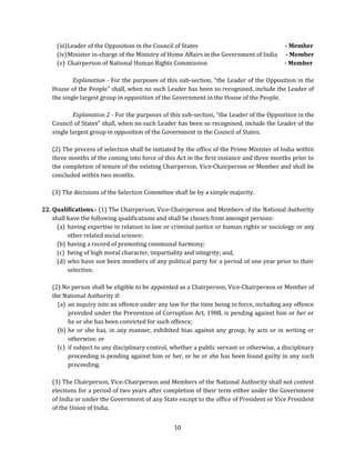 (iii) Leader of the Opposition in the Council of States
(iv) Minister in-charge of the Ministry of Home Affairs in the Government of India
(v) Chairperson of National Human Rights Commission

- Member
- Member
- Member

Explanation - For the purposes of this sub-section, “the Leader of the Opposition in the
House of the People” shall, when no such Leader has been so recognised, include the Leader of
the single largest group in opposition of the Government in the House of the People.
Explanation 2 - For the purposes of this sub-section, “the Leader of the Opposition in the
Council of States” shall, when no such Leader has been so recognised, include the Leader of the
single largest group in opposition of the Government in the Council of States.
(2) The process of selection shall be initiated by the office of the Prime Minister of India within
three months of the coming into force of this Act in the first instance and three months prior to
the completion of tenure of the existing Chairperson, Vice-Chairperson or Member and shall be
concluded within two months.
(3) The decisions of the Selection Committee shall be by a simple majority.
22. Qualifications.- (1) The Chairperson, Vice-Chairperson and Members of the National Authority
shall have the following qualifications and shall be chosen from amongst persons:
(a) having expertise in relation to law or criminal justice or human rights or sociology or any
other related social science;
(b) having a record of promoting communal harmony;
(c) being of high moral character, impartiality and integrity; and,
(d) who have not been members of any political party for a period of one year prior to their
selection.
(2) No person shall be eligible to be appointed as a Chairperson, Vice-Chairperson or Member of
the National Authority if:
(a) an inquiry into an offence under any law for the time being in force, including any offence
provided under the Prevention of Corruption Act, 1988, is pending against him or her or
he or she has been convicted for such offence;
(b) he or she has, in any manner, exhibited bias against any group, by acts or in writing or
otherwise; or
(c) if subject to any disciplinary control, whether a public servant or otherwise, a disciplinary
proceeding is pending against him or her, or he or she has been found guilty in any such
proceeding.
(3) The Chairperson, Vice-Chairperson and Members of the National Authority shall not contest
elections for a period of two years after completion of their term either under the Government
of India or under the Government of any State except to the office of President or Vice President
of the Union of India.
10

 