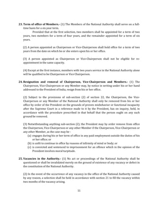 23. Term of office of Members.- (1) The Members of the National Authority shall serve on a fulltime basis for a six year term.
Provided that at the first selection, two members shall be appointed for a term of two
years, two members for a term of four years, and the remainder appointed for a term of six
years.
(2) A person appointed as Chairperson or Vice-Chairperson shall hold office for a term of two
years from the date on which he or she enters upon his or her office.
(3) A person appointed as Chairperson or Vice-Chairperson shall not be eligible for reappointment in the same capacity.
(4) Except at the first instance, members with two years service in the National Authority alone
will be qualified to be Chairperson or Vice Chairperson.
24. Resignation and removal of Chairperson, Vice-Chairperson and Members.- (1) The
Chairperson, Vice-Chairperson or any Member may, by notice in writing under his or her hand
addressed to the President of India, resign from his or her office.
(2) Subject to the provisions of sub-section (2) of section 22, the Chairperson, the ViceChairperson or any Member of the National Authority shall only be removed from his or her
office by order of the President on the grounds of proven misbehavior or functional incapacity
after the Supreme Court in a reference made to it by the President, has on inquiry, held, in
accordance with the procedure prescribed in that behalf that the person ought on any such
ground be removed.
(3) Notwithstanding anything sub-section (2), the President may by order remove from office
the Chairperson, Vice-Chairperson or any other Member if the Chairperson, Vice-Chairperson or
any other Member, as the case may be (a) engages during his or her term of office in any paid employment outside the duties of his
or her office; or
(b) is unfit to continue in office by reasons of infirmity of mind or body; or
(c) is convicted and sentenced to imprisonment for an offence which in the opinion of the
President involves moral turpitude.
25. Vacancies in the Authority.- (1) No act or proceedings of the National Authority shall be
questioned or shall be invalidated merely on the ground of existence of any vacancy or defect in
the constitution of the National Authority.
(2) In the event of the occurrence of any vacancy in the office of the National Authority caused
by any reason, a selection shall be held in accordance with section 21 to fill the vacancy within
two months of the vacancy arising.
11

 