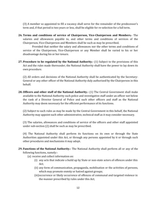 (3) A member so appointed to fill a vacancy shall serve for the remainder of the predecessor’s
term and, if that period is two years or less, shall be eligible for re-selection for a full term.
26. Terms and conditions of service of Chairperson, Vice-Chairperson and Members.- The
salaries and allowances payable to, and other terms and conditions of services of the
Chairperson, Vice-Chairperson and Members shall be such as may be prescribed.
Provided that neither the salary and allowances nor the other terms and conditions of
service of the Chairperson, Vice-Chairperson or any Member shall be varied to his or her
disadvantage during his or her tenure.
27. Procedure to be regulated by the National Authority.- (1) Subject to the provisions of this
Act and the rules made thereunder, the National Authority shall have the power to lay down its
own procedure.
(2) All orders and decisions of the National Authority shall be authenticated by the SecretaryGeneral or any other officer of the National Authority duly authorized by the Chairperson in this
behalf.
28. Officers and other staff of the National Authority.- (1) The Central Government shall make
available to the National Authority such police and investigative staff under an officer not below
the rank of a Director General of Police and such other officers and staff as the National
Authority may deem necessary for the efficient performance of its functions.
(2) Subject to such rules as may be made by the Central Government in this behalf, the National
Authority may appoint such other administrative, technical staff as it may consider necessary.
(3) The salaries, allowances and conditions of service of the officers and other staff appointed
under sub-section (2) shall be such as may be prescribed.
(4) The National Authority shall perform its functions on its own or through the State
Authorities appointed under this Act, or through any persons appointed by it or through such
other procedures and mechanisms it may adopt.
29. Functions of the National Authority.- The National Authority shall perform all or any of the
following functions, namely:(a) receive and collect information on:
(i) any acts that indicate a build up by State or non-state actors of offences under this
Act;
(ii) any form of communication, propaganda, mobilisation or the activities of persons,
which may promote enmity or hatred against groups;
(iii) occurrence or likely occurrence of offences of communal and targeted violence in
the manner prescribed by rules under this Act;
12

 