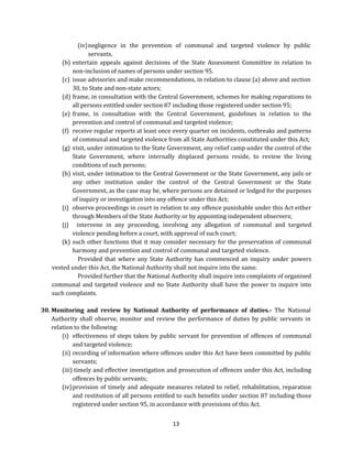 (iv) negligence in the prevention of communal and targeted violence by public
servants.
(b) entertain appeals against decisions of the State Assessment Committee in relation to
non-inclusion of names of persons under section 95.
(c) issue advisories and make recommendations, in relation to clause (a) above and section
30, to State and non-state actors;
(d) frame, in consultation with the Central Government, schemes for making reparations to
all persons entitled under section 87 including those registered under section 95;
(e) frame, in consultation with the Central Government, guidelines in relation to the
prevention and control of communal and targeted violence;
(f) receive regular reports at least once every quarter on incidents, outbreaks and patterns
of communal and targeted violence from all State Authorities constituted under this Act;
(g) visit, under intimation to the State Government, any relief camp under the control of the
State Government, where internally displaced persons reside, to review the living
conditions of such persons;
(h) visit, under intimation to the Central Government or the State Government, any jails or
any other institution under the control of the Central Government or the State
Government, as the case may be, where persons are detained or lodged for the purposes
of inquiry or investigation into any offence under this Act;
(i) observe proceedings in court in relation to any offence punishable under this Act either
through Members of the State Authority or by appointing independent observers;
(j) intervene in any proceeding, involving any allegation of communal and targeted
violence pending before a court, with approval of such court;
(k) such other functions that it may consider necessary for the preservation of communal
harmony and prevention and control of communal and targeted violence.
Provided that where any State Authority has commenced an inquiry under powers
vested under this Act, the National Authority shall not inquire into the same.
Provided further that the National Authority shall inquire into complaints of organised
communal and targeted violence and no State Authority shall have the power to inquire into
such complaints.
30. Monitoring and review by National Authority of performance of duties.- The National
Authority shall observe, monitor and review the performance of duties by public servants in
relation to the following:
(i) effectiveness of steps taken by public servant for prevention of offences of communal
and targeted violence;
(ii) recording of information where offences under this Act have been committed by public
servants;
(iii) timely and effective investigation and prosecution of offences under this Act, including
offences by public servants;
(iv) provision of timely and adequate measures related to relief, rehabilitation, reparation
and restitution of all persons entitled to such benefits under section 87 including those
registered under section 95, in accordance with provisions of this Act.
13

 