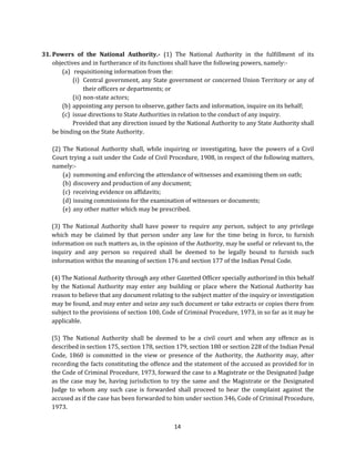 31. Powers of the National Authority.- (1) The National Authority in the fulfillment of its
objectives and in furtherance of its functions shall have the following powers, namely:(a) requisitioning information from the:
(i) Central government, any State government or concerned Union Territory or any of
their officers or departments; or
(ii) non-state actors;
(b) appointing any person to observe, gather facts and information, inquire on its behalf;
(c) issue directions to State Authorities in relation to the conduct of any inquiry.
Provided that any direction issued by the National Authority to any State Authority shall
be binding on the State Authority.
(2) The National Authority shall, while inquiring or investigating, have the powers of a Civil
Court trying a suit under the Code of Civil Procedure, 1908, in respect of the following matters,
namely:(a) summoning and enforcing the attendance of witnesses and examining them on oath;
(b) discovery and production of any document;
(c) receiving evidence on affidavits;
(d) issuing commissions for the examination of witnesses or documents;
(e) any other matter which may be prescribed.
(3) The National Authority shall have power to require any person, subject to any privilege
which may be claimed by that person under any law for the time being in force, to furnish
information on such matters as, in the opinion of the Authority, may be useful or relevant to, the
inquiry and any person so required shall be deemed to be legally bound to furnish such
information within the meaning of section 176 and section 177 of the Indian Penal Code.
(4) The National Authority through any other Gazetted Officer specially authorized in this behalf
by the National Authority may enter any building or place where the National Authority has
reason to believe that any document relating to the subject matter of the inquiry or investigation
may be found, and may enter and seize any such document or take extracts or copies there from
subject to the provisions of section 100, Code of Criminal Procedure, 1973, in so far as it may be
applicable.
(5) The National Authority shall be deemed to be a civil court and when any offence as is
described in section 175, section 178, section 179, section 180 or section 228 of the Indian Penal
Code, 1860 is committed in the view or presence of the Authority, the Authority may, after
recording the facts constituting the offence and the statement of the accused as provided for in
the Code of Criminal Procedure, 1973, forward the case to a Magistrate or the Designated Judge
as the case may be, having jurisdiction to try the same and the Magistrate or the Designated
Judge to whom any such case is forwarded shall proceed to hear the complaint against the
accused as if the case has been forwarded to him under section 346, Code of Criminal Procedure,
1973.
14

 