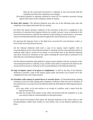 taken by the concerned Government or authority, it may not proceed with the
complaint and inform the complainant accordingly;
(ii) without prejudice to anything contained in clause (i), if it considers necessary, having
regard to the nature of the complaint, initiate an inquiry.
34. Steps after inquiry.- The National Authority may take any of the following steps upon the
completion of an inquiry held under this Act, namely,
(1) where the inquiry discloses violations of the provisions of this Act or negligence in the
prevention of communal and targeted violence by a public servant, it may recommend to the
concerned Government or authority the initiation of proceedings for prosecution or such other
action as the National Authority may deem fit against the concerned person or persons;
(2) approach the Supreme Court or the High Court concerned for such directions, orders or
writs as that Court may deem necessary;
(3) the National Authority shall send a copy of its inquiry report together with its
recommendations to the concerned Government or authority and the concerned government or
authority shall, within a period of one month, or such further time as the National Authority
may allow, forward its comments on the report, including the action taken or proposed to be
taken thereon, to the National Authority;
(4) The National Authority shall publish its inquiry report together with the comments of the
concerned government or authority, if any, and the action taken or proposed to be taken by the
concerned Government or authority on the recommendations of the National Authority.
35. Copy of inquiry report to be given to complainant.- It shall be the duty of the National
Authority to provide a copy of the inquiry report under sub-section (3) of section 34 to the
complainant or his or her representative.
36. Procedure with respect to armed forces or security forces.- (l) Notwithstanding anything
contained in this Act, while dealing with complaints of offences under this Act by members of
the armed forces or security forces, the National Authority shall adopt the following procedures,
namely:
(a) it may, either on its own motion or on receipt of a petition, seek a report from the
Central Government;
(b) after the receipt of the report, it may, either not proceed with the complaint or, as the
case may be, make its recommendations to that government.
(2) The Central Government shall inform the National Authority of the action taken on the
recommendations within three months or such further time as the National Authority may
allow.

16

 