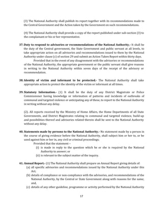 (3) The National Authority shall publish its report together with its recommendations made to
the Central Government and the Action taken by the Government on such recommendations.
(4) The National Authority shall provide a copy of the report published under sub-section (3) to
the complainant or his or her representative.
37. Duty to respond to advisories or recommendations of the National Authority.- It shall be
the duty of the Central government, the State Government and public servant at all levels, to
take appropriate action on all advisories and recommendations issued to them by the National
Authority under clause (c) of section 29 and submit an Action Taken Report within thirty days.
Provided that in the event of any disagreement with the advisories or recommendations
of the National Authority, the appropriate government or the public servant shall give reasons
in writing to the National Authority within seven days of the receipt of the advisory or
recommendation.
38. Identity of victim and informant to be protected.- The National Authority shall take
appropriate action to protect the identity of the victim or informant at all times.
39. Statutory Information.- (1) It shall be the duty of any District Magistrate or Police
Commissioner having knowledge or information of patterns and incidents of outbreaks of
communal and targeted violence or anticipating any of these, to report to the National Authority
in writing without any delay.
(2). All reports received by the Ministry of Home Affairs, the Home Departments of all State
Governments, and District Magistrates relating to communal and targeted violence, build-up
and possibilities thereof and advisories related therein shall be sent to the National Authority
without any delay.
40. Statements made by persons to the National Authority.- No statement made by a person in
the course of giving evidence before the National Authority, shall subject him or her to, or be
used against him or her in, any civil or criminal proceedings;
Provided that the statement –
(i) is made in reply to the question which he or she is required by the National
Authority to answer; or
(ii) is relevant to the subject matter of the inquiry.
41. Annual Report.- (1) The National Authority shall prepare an Annual Report giving details of:
(a) all specific advisories and recommendations issued by the National Authority under this
Act;
(b) details of compliance or non-compliance with the advisories, and recommendations of the
National Authority, by the Central or State Government along with reasons for the same;
and,
(c) details of any other guideline, programme or activity performed by the National Authority
17

 