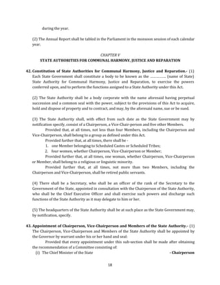 during the year.
(2) The Annual Report shall be tabled in the Parliament in the monsoon session of each calendar
year.
CHAPTER V
STATE AUTHORITIES FOR COMMUNAL HARMONY, JUSTICE AND REPARATION
42. Constitution of State Authorities for Communal Harmony, Justice and Reparation.- (1)
Each State Government shall constitute a body to be known as the ……………. (name of State)
State Authority for Communal Harmony, Justice and Reparation, to exercise the powers
conferred upon, and to perform the functions assigned to a State Authority under this Act.
(2) The State Authority shall be a body corporate with the name aforesaid having perpetual
succession and a common seal with the power, subject to the provisions of this Act to acquire,
hold and dispose of property and to contract, and may, by the aforesaid name, sue or be sued.
(3) The State Authority shall, with effect from such date as the State Government may by
notification specify, consist of a Chairperson, a Vice-Chair-person and five other Members.
Provided that, at all times, not less than four Members, including the Chairperson and
Vice-Chairperson, shall belong to a group as defined under this Act.
Provided further that, at all times, there shall be 1. one Member belonging to Scheduled Castes or Scheduled Tribes;
2. four women, whether Chairperson, Vice-Chairperson or Member;
Provided further that, at all times, one woman, whether Chairperson, Vice-Chairperson
or Member, shall belong to a religious or linguistic minority.
Provided further that, at all times, not more than two Members, including the
Chairperson and Vice-Chairperson, shall be retired public servants.
(4) There shall be a Secretary, who shall be an officer of the rank of the Secretary to the
Government of the State, appointed in consultation with the Chairperson of the State Authority,
who shall be the Chief Executive Officer and shall exercise such powers and discharge such
functions of the State Authority as it may delegate to him or her.
(5) The headquarters of the State Authority shall be at such place as the State Government may,
by notification, specify.
43. Appointment of Chairperson, Vice-Chairperson and Members of the State Authority.- (1)
The Chairperson, Vice-Chairperson and Members of the State Authority shall be appointed by
the Governor by warrant under his or her hand and seal:
Provided that every appointment under this sub-section shall be made after obtaining
the recommendation of a Committee consisting of:
(i) The Chief Minister of the State
- Chairperson
18

 