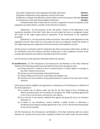 (ii) Leader of Opposition in the Legislative Assembly of the State
- Member
(iii) Leader of Opposition in the Legislative Council of the State
- Member
(iv) Minister in-charge of the Ministry of Home Affairs in the Government of the State Member
(v) Chairperson of the State Human Rights Commission
- Member
Provided further that in States that do not have a Legislative Council, the Speaker of the
Legislative Assembly shall be a member of the Selection Committee.
Explanation - For the purposes of this sub-section, “Leader of the Opposition in the
Legislative Assembly of the State” shall, when no such Leader has been so recognised, include
the Leader of the single largest group in opposition of the Government in the Legislative
Assembly.
Explanation 2 - For the purposes of this sub-section, “the Leader of the Opposition in the
Legislative Council” shall, when no such Leader has been so recognised, include the Leader of
the single largest group in opposition of the Government in the Legislative Council.
(2) The process of selection shall be initiated by the State Government within three months of
its constitution in the first instance and three months prior to the completion of tenure of the
existing State Authority and shall be concluded within three months.
(3) The decisions of the Selection Committee shall be by majority.
44. Qualifications.- (1) The Chairperson, Vice-Chairperson and Members of the State Authority
shall have the following qualifications and shall be chosen from amongst persons:
(a) having expertise in relation to law or criminal justice or human rights or sociology or
any other related social science;
(b) having a record of promoting communal harmony;
(c) being of high moral character, impartiality and integrity; and,
(d) who have not been members of any political party for a period of one year prior to their
selection.
(2) No person shall be eligible to be appointed as a Chairperson, Vice-Chairperson or Member of
the State Authority if:
(a) an inquiry into an offence under any law for the time being in force, including any
offence provided under the Prevention of Corruption Act, 1988, is pending against him
or her or he or she has been convicted for such offence;
(b) he or she has, in any manner, exhibited bias against any group, by acts or in writing or
otherwise; or
(c) if subject to any disciplinary control, whether a public servant or otherwise, a
disciplinary proceeding is pending against him or her, or he or she has been found guilty
in any such proceeding.
(3) The Chairperson, Vice-Chairperson and Members of the State Authority shall not contest
elections for a period of two years after completion of their term either under the Government
19

 