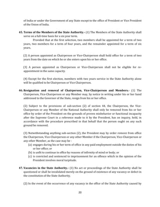 of India or under the Government of any State except to the office of President or Vice President
of the Union of India.
45. Terms of the Members of the State Authority.- (1) The Members of the State Authority shall
serve on a full-time basis for a six year term.
Provided that at the first selection, two members shall be appointed for a term of two
years, two members for a term of four years, and the remainder appointed for a term of six
years.
(2) A person appointed as Chairperson or Vice-Chairperson shall hold office for a term of two
years from the date on which he or she enters upon his or her office.
(3) A person appointed as Chairperson or Vice-Chairperson shall not be eligible for reappointment in the same capacity.
(4) Except for the first election, members with two years service in the State Authority alone
will be qualified to be Chairperson or Vice Chairperson.
46. Resignation and removal of Chairperson, Vice-Chairperson and Members.- (1) The
Chairperson, Vice-Chairperson or any Member may, by notice in writing under his or her hand
addressed to the Governor of the State, resign from his or her office.
(2) Subject to the provisions of sub-section (2) of section 44, the Chairperson, the ViceChairperson or any Member of the National Authority shall only be removed from his or her
office by order of the President on the grounds of proven misbehavior or functional incapacity
after the Supreme Court in a reference made to it by the President, has on inquiry, held, in
accordance with the procedure prescribed in that behalf that the person ought on any such
ground be removed.
(3) Notwithstanding anything sub-section (2), the President may by order remove from office
the Chairperson, Vice-Chairperson or any other Member if the Chairperson, Vice-Chairperson or
any other Member, as the case may be (a) engages during his or her term of office in any paid employment outside the duties of his
or her office; or
(b) is unfit to continue in office by reasons of infirmity of mind or body; or
(c) is convicted and sentenced to imprisonment for an offence which in the opinion of the
President involves moral turpitude.
47. Vacancies in the State Authority.- (1) No act or proceedings of the State Authority shall be
questioned or shall be invalidated merely on the ground of existence of any vacancy or defect in
the constitution of the State Authority.
(2) In the event of the occurrence of any vacancy in the office of the State Authority caused by
20

 
