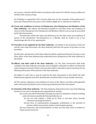any reason, a selection shall be held in accordance with section 43 to fill the vacancy within two
months of the vacancy arising.
(3) A Member so appointed to fill a vacancy shall serve for the remainder of the predecessor’s
term and, if that period is two years or less, shall be eligible for re-selection for a full term.
48. Terms and conditions of service of Chairperson, Vice-Chairperson and Members of the
State Authority.- The salaries and allowances payable to, and other terms and conditions of
services of the Chairperson, Vice-Chairperson and Members shall be such as may be prescribed
by the State Government.
Provided that neither the salary and allowances nor the other terms and conditions of
service of the Chairperson, Vice-Chairperson or a Member shall be varied to his or her
disadvantage after his or her appointment.
49. Procedure to be regulated by the State Authority.- (1) Subject to the provisions of this Act
and the rules made thereunder, the State Authority shall have the power to lay down, its own
procedure.
(2) All orders and decisions of the State Authority shall be authenticated by the Secretary or any
other officer of the State Authority duly authorized by the Chairperson of the State Authority in
this behalf.
50. Officers and other staff of the State Authority.- (1) The State Government shall make
available to the State Authority such police and investigative staff under an officer not below the
rank of Inspector General of Police and such other officers and staff as may be necessary for the
efficient performance of the functions of the State Authority.
(2) Subject to such rules as may be made by the State Government in this behalf, the State
Authority may appoint such other administrative, technical staff as it may consider necessary.
(3) The salaries, allowances and conditions of service of the officers and other staff appointed
under sub-section (2) shall be such as may be prescribed by the State Government.
51. Functions of the State Authority.- The State Authority shall perform all or any of the following
functions on its own or through persons appointed by it, namely:(a) receive and collect information, through any means in whatsoever manner including
under directions issued by the National Authority, on:
(i) any acts that indicate a build up by State or non-state actors towards
communal and targeted violence;
(ii) any form of communication, propaganda, mobilisation or the activities of
persons, which may promote enmity or hatred against groups.
(b) issue advisories and recommendations to State and non-state actors in relation to
clause (a) and section 52;
21

 