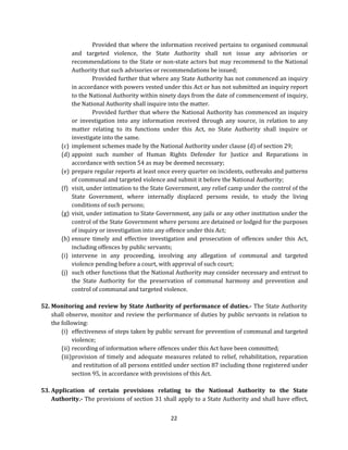 (c)
(d)
(e)
(f)

(g)

(h)
(i)
(j)

Provided that where the information received pertains to organised communal
and targeted violence, the State Authority shall not issue any advisories or
recommendations to the State or non-state actors but may recommend to the National
Authority that such advisories or recommendations be issued;
Provided further that where any State Authority has not commenced an inquiry
in accordance with powers vested under this Act or has not submitted an inquiry report
to the National Authority within ninety days from the date of commencement of inquiry,
the National Authority shall inquire into the matter.
Provided further that where the National Authority has commenced an inquiry
or investigation into any information received through any source, in relation to any
matter relating to its functions under this Act, no State Authority shall inquire or
investigate into the same.
implement schemes made by the National Authority under clause (d) of section 29;
appoint such number of Human Rights Defender for Justice and Reparations in
accordance with section 54 as may be deemed necessary;
prepare regular reports at least once every quarter on incidents, outbreaks and patterns
of communal and targeted violence and submit it before the National Authority;
visit, under intimation to the State Government, any relief camp under the control of the
State Government, where internally displaced persons reside, to study the living
conditions of such persons;
visit, under intimation to State Government, any jails or any other institution under the
control of the State Government where persons are detained or lodged for the purposes
of inquiry or investigation into any offence under this Act;
ensure timely and effective investigation and prosecution of offences under this Act,
including offences by public servants;
intervene in any proceeding, involving any allegation of communal and targeted
violence pending before a court, with approval of such court;
such other functions that the National Authority may consider necessary and entrust to
the State Authority for the preservation of communal harmony and prevention and
control of communal and targeted violence.

52. Monitoring and review by State Authority of performance of duties.- The State Authority
shall observe, monitor and review the performance of duties by public servants in relation to
the following:
(i) effectiveness of steps taken by public servant for prevention of communal and targeted
violence;
(ii) recording of information where offences under this Act have been committed;
(iii) provision of timely and adequate measures related to relief, rehabilitation, reparation
and restitution of all persons entitled under section 87 including those registered under
section 95, in accordance with provisions of this Act.
53. Application of certain provisions relating to the National Authority to the State
Authority.- The provisions of section 31 shall apply to a State Authority and shall have effect,
22

 