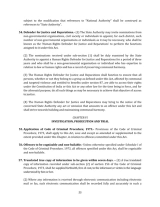 subject to the modification that references to “National Authority” shall be construed as
references to “State Authority”.
54. Defender for Justice and Reparations.- (1) The State Authority may invite nominations from
non-governmental organisations, civil society or individuals to appoint, for each district, such
number of non-governmental organisations or individuals as it may be necessary, who shall be
known as the ‘Human Rights Defender for Justice and Reparations’ to perform the functions
assigned to it under this Act.
(2) The nominations received under sub-section (1) shall be duly examined by the State
Authority to appoint a Human Rights Defender for Justice and Reparations for a period of three
years and who shall be a non-governmental organisation or individual who has expertise in
relation to law or human rights and has a record of preserving communal harmony.
(3) The Human Rights Defender for Justice and Reparations shall function to ensure that all
persons, whether or not they belong to a group as defined under this Act, affected by communal
and targeted violence and entitled to benefits under section 87, are able to access their rights
under the Constitution of India or this Act or any other law for the time being in force, and for
the aforesaid purpose, do all such things as may be necessary to achieve that objective of access
to justice.
(4) The Human Rights Defender for Justice and Reparations may bring to the notice of the
concerned State Authority any act or omission that amounts to an offence under this Act and
shall strive towards building and maintaining communal harmony.
CHAPTER VI
INVESTIGATION, PROSECUTION AND TRIAL
55. Application of Code of Criminal Procedure, 1973.- Provisions of the Code of Criminal
Procedure, 1973, shall apply to this Act, save and except as amended or supplemented to the
extent provided under this Chapter, in relation to offences committed under this Act.
56. Offences to be cognizable and non-bailable.- Unless otherwise specified under Schedule I of
the Code of Criminal Procedure, 1973, all offences specified under this Act, shall be cognizable
and non-bailable.
57. Translated true copy of information to be given within seven days. – (1) A true translated
copy of information recorded under sub-section (2) of section 154 of the Code of Criminal
Procedure, 1973, shall be supplied forthwith, free of cost, to the informant or victim in the language
understood by him or her.
(2) Where any information is received through electronic communication including electronic
mail or fax, such electronic communication shall be recorded fully and accurately in such a
23

 