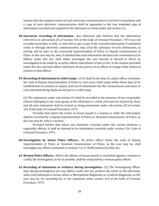manner that the original content of such electronic communication is not lost in translation and
a copy of such electronic communication shall be appended to the true translated copy of
information recorded and supplied to the informant or victim under sub-section (1).
58. Inaccurate recording of information.- Any informant who believes that the information
referred to in sub-section (1) of section 154 of the Code of Criminal Procedure, 1973 was not
recorded accurately or fully, or who fails to get a copy of the recorded information if submitted
orally or through electronic communication, may send the substance of such information, in
writing and by post, to the concerned Superintendant of Police or Deputy Commissioner of
Police as the case may be, who, if satisfied that such information discloses the commission of an
offence under this Act, shall either investigate the case himself or herself or direct an
investigation to be made by an police officer subordinate to him or her, in the manner provided
under this Act, and such officer shall have all the powers of an officer in-charge of the station in
relation to that offence.
59. Recording of information in relief camps.- (1) It shall be the duty of a police officer not below
the rank of Deputy Superintendent of Police to visit every relief camp within three days of its
establishment to conduct an inquiry and record statements into the circumstances and cause of
each individual being displaced and put in a relief camp.
(2) The statements under sub-section (1) shall be recorded in the presence of two respectable
citizens belonging to the same group as the informant or victim and must be attested by them
and all such statements shall be treated as being statements under sub-section (3) of section
161 of the Code of Criminal Procedure, 1973.
Provided that where the victim of sexual assault is a woman or child, the information
shall be recorded by a Deputy Superintendent of Police or Assistant Commissioner of Police, as
the case may be, who is a woman.
Provided further that where any statement recorded under this section discloses a
cognizable offence, it shall be deemed to be information recorded under section 154, Code of
Criminal Procedure, 1973.
60. Investigation by Senior Police Officers.- No police officer below the rank of Deputy
Superintendent of Police or Assistant Commissioner of Police, as the case may be, shall
investigate any offence contained in sections 7 to 17 (both inclusive) of this Act.
61. Women Police Officers.- Where the offence of sexual assault is committed against a woman or
a child, the investigation, as far as possible, shall be conducted by a woman police officer.
62. Recording of statements or evidence during investigation.- (1) The Investigating Officer
may, during investigation into any offence under this Act, produce the victim or the informant,
when such informant is victim, before a Metropolitan Magistrate or a Judicial Magistrate, as the
case may be, for recording his or her statement under section 164 of the Code of Criminal
Procedure, 1973.
24

 
