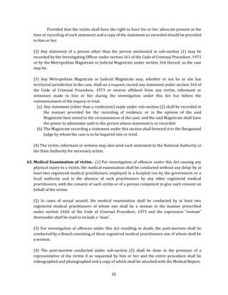 Provided that the victim shall have the right to have his or her advocate present at the
time of recording of such statement and a copy of the statement so recorded should be provided
to him or her.
(2) Any statement of a person other than the person mentioned in sub-section (1) may be
recorded by the Investigating Officer under section 161 of the Code of Criminal Procedure, 1973
or by the Metropolitan Magistrate or Judicial Magistrate under section 164 thereof, as the case
may be.
(3) Any Metropolitan Magistrate or Judicial Magistrate may, whether or not he or she has
territorial jurisdiction in the case, shall on a request, record any statement under section 164 of
the Code of Criminal Procedure, 1973 or receive affidavit from any victim, informant or
witnesses made to him or her during the investigation under this Act but before the
commencement of the inquiry or trial:
(a) Any statement (other than a confession) made under sub-section (2) shall be recorded in
the manner provided for the recording of evidence, or in the opinion of the said
Magistrate best suited to the circumstances of the case; and the said Magistrate shall have
the power to administer oath to the person whose statement is so recorded.
(b) The Magistrate recording a statement under this section shall forward it to the Designated
Judge by whom the case is to be inquired into or tried.
(4) The victim, informant or witness may also send such statement to the National Authority or
the State Authority for necessary action.
63. Medical Examination of victim.- (1) For investigation of offences under this Act causing any
physical injury to a victim, the medical examination shall be conducted without any delay by at
least two registered medical practitioners employed in a hospital run by the government or a
local authority and in the absence of such practitioners by any other registered medical
practitioners, with the consent of such victim or of a person competent to give such consent on
behalf of the victim.
(2) In cases of sexual assault, the medical examination shall be conducted by at least two
registered medical practitioners of whom one shall be a woman in the manner prescribed
under section 164A of the Code of Criminal Procedure, 1973 and the expression “woman”
thereunder shall be read to include a “man”.
(3) For investigation of offences under this Act resulting in death, the post-mortem shall be
conducted by a Board consisting of three registered medical practitioners one of whom shall be
a woman.
(4) The post-mortem conducted under sub-section (3) shall be done in the presence of a
representative of the victim if so requested by him or her and the entire procedure shall be
videographed and photographed and a copy of which shall be attached with the Medical Report.
25

 