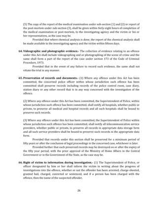 (5) The copy of the report of the medical examination under sub-section (1) and (2) or report of
the post-mortem under sub-section (3), shall be given within forty-eight hours of completion of
the medical examination or post-mortem, to the investigating agency and the victim or his or
her representatives, as the case may be.
Provided that where chemical analysis is done, the report of the chemical analysis shall
be made available to the investigating agency and the victim within fifteen days.
64. Videographic and photographic evidence.- The collection of evidence relating to an offence
under this Act shall include videographing and or photographing of the scene of crime and the
same shall form a part of the report of the case under section 173 of the Code of Criminal
Procedure, 1973.
Provided that in the event of any failure to record such evidence, the same shall not
vitiate the trial in any manner.
65. Preservation of records and documents.- (1) Where any offence under this Act has been
committed, the concerned police officer within whose jurisdiction such offence has been
committed shall preserve records including records of the police control room, case diary,
station diary or any other record that is in any way concerned with the investigation of the
offence.
(2) Where any offence under this Act has been committed, the Superintendent of Police, within
whose jurisdiction such offence has been committed, shall notify all hospitals, whether public or
private, to preserve all medical and hospital records and all such hospitals shall be bound to
preserve such records.
(3) Where any offence under this Act has been committed, the Superintendent of Police within
whose jurisdiction such offence has been committed, shall notify all telecommunication service
providers, whether public or private, to preserve all records in appropriate data storage form
and all such service providers shall be bound to preserve such records in the appropriate data
form.
Provided that records under this section shall be preserved for a minimum period of
fifty years or after the conclusion of legal proceedings in the concerned case, whichever is later.
Provided further that such preserved records may be destroyed on or after the expiry of
the fifty year period, with the prior approval of the Ministry of Home Affairs in the Central
Government or in the Government of the State, as the case may be.
66. Right of victim to information during investigation.- (1) The Superintendent of Police, or
officer designated by him or her shall inform the victim in writing about the progress of
investigations into the offence, whether or not the offender has been arrested, charge-sheeted,
granted bail, charged, convicted or sentenced, and if a person has been charged with the
offence, then the name of the suspected offender.

26

 