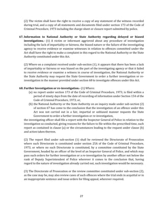 (2) The victim shall have the right to receive a copy of any statement of the witness recorded
during trial, and a copy of all statements and documents filed under section 173 of the Code of
Criminal Procedure, 1973 including the charge-sheet or closure report submitted by police.
67. Information to National Authority or State Authority regarding delayed or biased
investigations.- (1) A victim or informant aggrieved about any procedure of investigation
including the lack of impartiality or fairness, the biased nature or the failure of the investigating
agency to receive evidence or examine witnesses in relation to offences committed under the
Act shall have the right to make a complaint in this regard to the National Authority or the State
Authority constituted under this Act.
(2) Where on a complaint received under sub-section (1), it appears that there has been a lack
of impartiality or fairness or was biased on the part of the investigating agency or that it failed
to receive evidence or examine a witness in course of investigation, the National Authority or
the State Authority may request the State Government to order a further investigation or reinvestigation in the manner provided under section 68 to investigate offences under this Act.
68. Further Investigation or re-investigation.- (1) Where:
(a) no report under section 173 of the Code of Criminal Procedure, 1973, is filed within a
period of ninety days from the date of recording of information under Section 154 of the
Code of Criminal Procedure, 1973; or,
(b) the National Authority or the State Authority on an inquiry made under sub-section (2)
of section 67 has come to the conclusion that the investigation of an offence under this
Act was not carried out in a fair, impartial or unbiased manner requests the State
Government to order a further investigation or re-investigation,
the investigating officer shall file a report with the Inspector General of Police in relation to the
investigation so conducted, giving reasons for the failure to file within the prescribed time, such
report as contained in clause (a) or the circumstances leading to the request under clause (b)
and action taken thereon.
(2) The report filed under sub-section (1) shall be reviewed the Directorate of Prosecution
where such Directorate is constituted under section 25A of the Code of Criminal Procedure,
1973, or where no such Directorate is constituted, by a committee constituted by the State
Government, headed by an officer of the level of an Inspector General of Police, and which may
pass such orders for further investigation or a re-investigation by another officer not below the
rank of Deputy Superintendent of Police wherever it comes to the conclusion that, having
regard to the nature of investigation already carried out, such investigation would be necessary.
(3) The Directorate of Prosecution or the review committee constituted under sub-section (2),
as the case may be, may also review cases of such offences where the trial ends in acquittal or in
an inappropriate sentence and issue orders for filing appeal, wherever required.

27

 