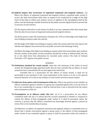 69. Judicial inquiry into occurrence of organised communal and targeted violence.- (1)
Where the offence of organised communal and targeted violence, contained under section 9,
occurs, the State Government shall order an inquiry to be conducted by a Judge of the High
Court of the State in which such violence occurs, in addition to the investigation held by the
police, into the discharge of public functions by the public servants legally bound to prevent the
occurrence of such violence.
(2) The inquiry referred to in sub-section (1) shall, in no case, commence later than ninety days
from the date of occurrence of organised communal and targeted violence.
(3) All the powers under the Commissions of Inquiry Act, 1952 as if the Judge of the High Court
were holding an inquiry under the said Act.
(4) The Judge of the High Court holding an inquiry under this section shall inter alia inquire into
whether due diligence was exercised by such public servant in the discharge of duty.
(5) Where the Judge of the High Court holding an inquiry under this section finds upon evidence
that the conduct of the public servant constitutes dereliction of duty as defined under this Act,
he or she shall direct that information be recorded under section 154, Code of Criminal
Procedure, 1973, against such public servant.
EVIDENCE
70. Evidentiary standard for sexual assault.- Upon the sole testimony of the victim of sexual
assault, the Designated Judge appointed under this Act may conclude that an offence of sexual
assault has been committed by the accused against the said victim.
Provided that in a prosecution for the offence of sexual assault, it shall not be
permissible to put questions in the cross-examination of the victim as to his or her general
immoral character or to rely on any evidence of such victim’s previous sexual conduct.
71. Inference from nature and circumstances of the act.- Where any question arises whether an
offence committed against a member of a group was committed against him or her by virtue of
his or her membership of a group, it shall be inferred that it was so directed from the nature
and circumstances of the act.
72. Presumptions as to offences under this Act.- (1) If in a prosecution for any offence
committed under this Act, it is shown that the accused committed or abetted or conspired to
commit the offence of hate propaganda under section 8, it shall be presumed, unless the
contrary is proved, that the offence committed was knowingly directed against a person by
virtue of his or her membership of a group.
(2) Whenever an offence of organised communal and targeted violence is committed and it is
shown that a hostile environment against a group exists or the offence of hate propaganda
under section 8 was committed against a group, it shall be presumed, unless the contrary is
28

 