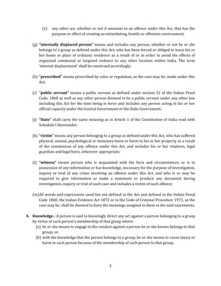 (v)

any other act, whether or not it amounts to an offence under this Act, that has the
purpose or effect of creating an intimidating, hostile or offensive environment.

(g) “internally displaced person” means and includes any person, whether or not he or she
belongs to a group as defined under this Act, who has been forced or obliged to leave his or
her home or place of ordinary residence as a result of or in order to avoid the effects of
organized communal or targeted violence to any other location within India. The term
‘internal displacement’ shall be construed accordingly;
(h) “prescribed” means prescribed by rules or regulation, as the case may be, made under this
Act;
(i) “public servant” means a public servant as defined under section 21 of the Indian Penal
Code, 1860 as well as any other person deemed to be a public servant under any other law
including this Act for the time being in force and includes any person acting in his or her
official capacity under the Central Government or the State Government;
(j) “State” shall carry the same meaning as in Article 1 of the Constitution of India read with
Schedule I thereunder;
(k) “victim” means any person belonging to a group as defined under this Act, who has suffered
physical, mental, psychological or monetary harm or harm to his or her property as a result
of the commission of any offence under this Act, and includes his or her relatives, legal
guardian and legal heirs, wherever appropriate;
(l) “witness” means person who is acquainted with the facts and circumstances, or is in
possession of any information or has knowledge, necessary for the purpose of investigation,
inquiry or trial of any crime involving an offence under this Act, and who is or may be
required to give information or make a statement or produce any document during
investigation, inquiry or trial of such case and includes a victim of such offence;
(m) All words and expressions used but not defined in the Act and defined in the Indian Penal
Code 1860, the Indian Evidence Act 1872 or in the Code of Criminal Procedure 1973, as the
case may be, shall be deemed to have the meanings assigned to them in the said enactments.
4. Knowledge.- A person is said to knowingly direct any act against a person belonging to a group
by virtue of such person’s membership of that group where:
(a) he or she means to engage in the conduct against a person he or she knows belongs to that
group; or,
(b) with the knowledge that the person belongs to a group, he or she means to cause injury or
harm to such person because of the membership of such person to that group.

2

 